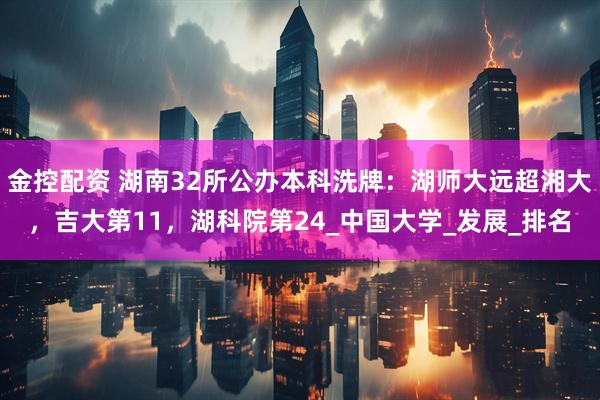 金控配资 湖南32所公办本科洗牌：湖师大远超湘大，吉大第11，湖科院第24_中国大学_发展_排名