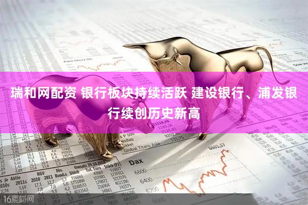 瑞和网配资 银行板块持续活跃 建设银行、浦发银行续创历史新高