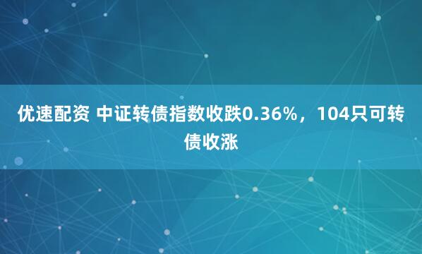 优速配资 中证转债指数收跌0.36%，104只可转债收涨
