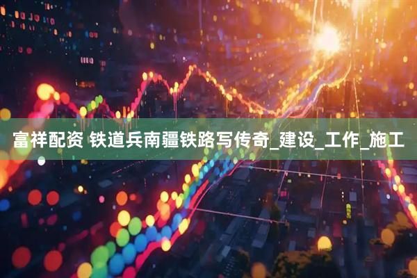 富祥配资 铁道兵南疆铁路写传奇_建设_工作_施工