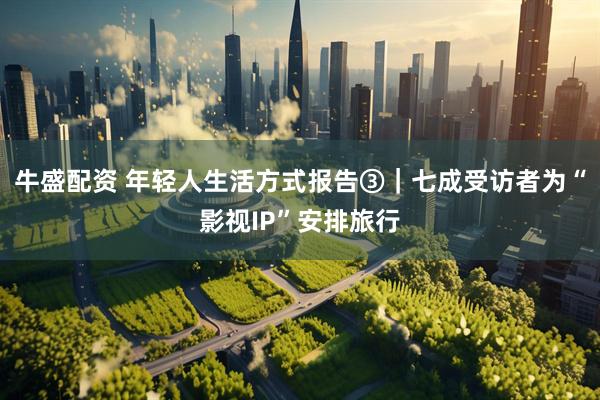 牛盛配资 年轻人生活方式报告③｜七成受访者为“影视IP”安排旅行