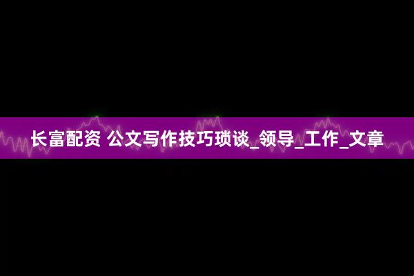 长富配资 公文写作技巧琐谈_领导_工作_文章