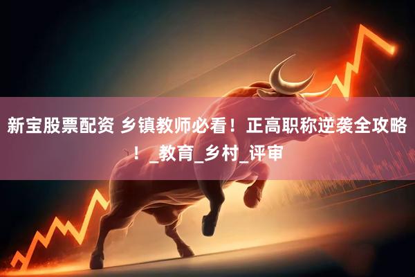 新宝股票配资 乡镇教师必看！正高职称逆袭全攻略！_教育_乡村_评审