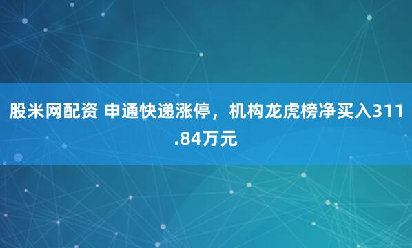 股米网配资 申通快递涨停，机构龙虎榜净买入311.84万元