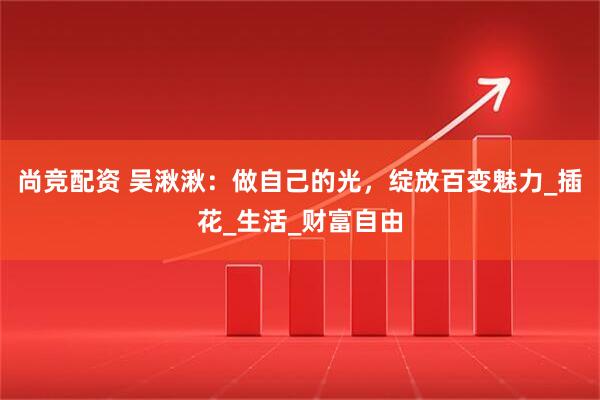 尚竞配资 吴湫湫：做自己的光，绽放百变魅力_插花_生活_财富自由