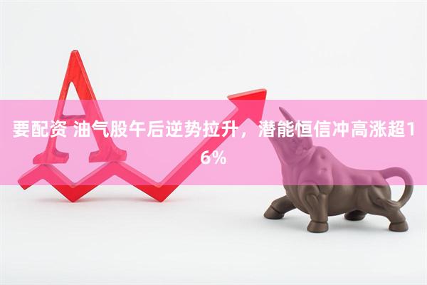 要配资 油气股午后逆势拉升，潜能恒信冲高涨超16%