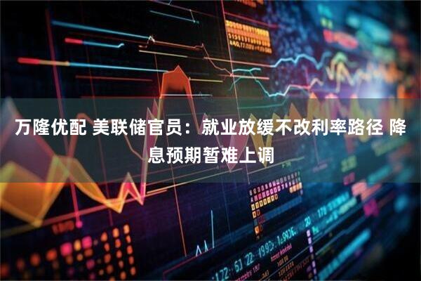 万隆优配 美联储官员：就业放缓不改利率路径 降息预期暂难上调
