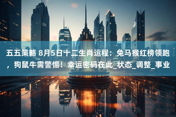 五五策略 8月5日十二生肖运程：兔马猴红榜领跑，狗鼠牛需警惕！幸运密码在此_状态_调整_事业