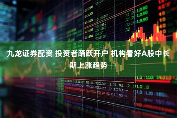 九龙证券配资 投资者踊跃开户 机构看好A股中长期上涨趋势