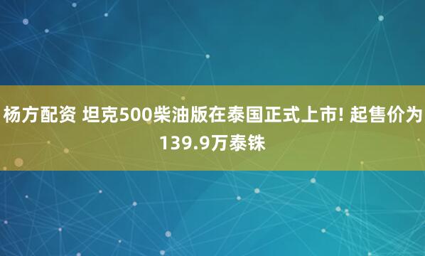 杨方配资 坦克500柴油版在泰国正式上市! 起售价为139.9万泰铢