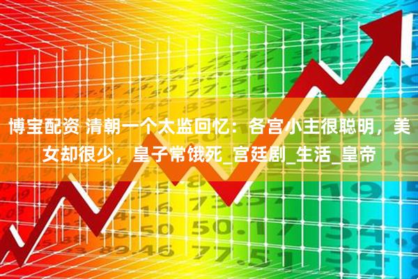博宝配资 清朝一个太监回忆：各宫小主很聪明，美女却很少，皇子常饿死_宫廷剧_生活_皇帝