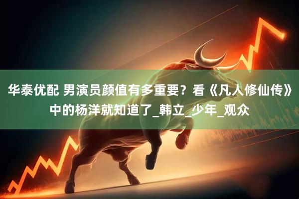 华泰优配 男演员颜值有多重要？看《凡人修仙传》中的杨洋就知道了_韩立_少年_观众