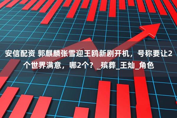 安信配资 郭麒麟张雪迎王鸥新剧开机，号称要让2个世界满意，哪2个？_殡葬_王灿_角色
