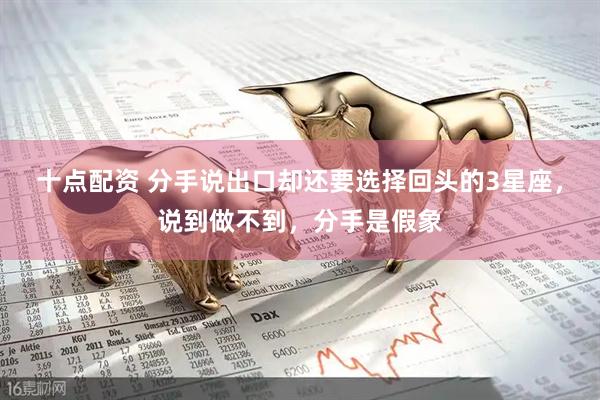 十点配资 分手说出口却还要选择回头的3星座，说到做不到，分手是假象