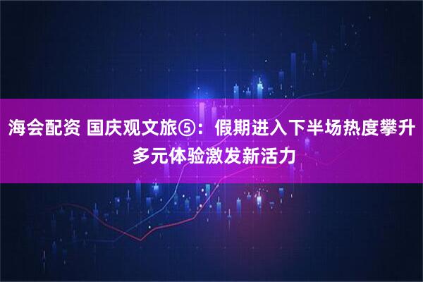 海会配资 国庆观文旅⑤：假期进入下半场热度攀升 多元体验激发新活力