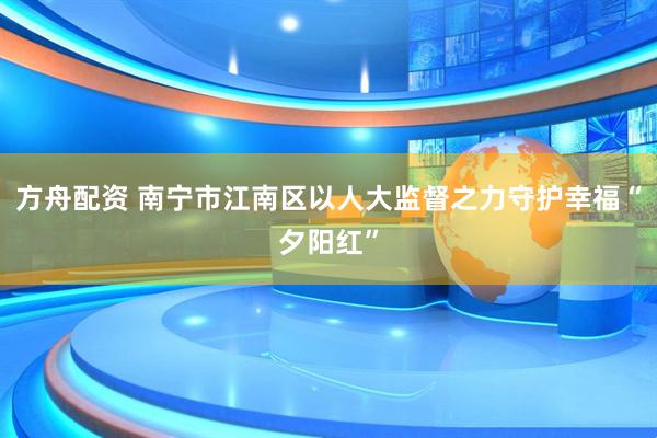 方舟配资 南宁市江南区以人大监督之力守护幸福“夕阳红”