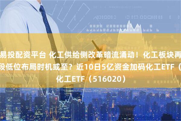 易投配资平台 化工供给侧改革暗流涌动！化工板块再回调，阶段低位布局时机或至？近10日5亿资金加码化工ETF（516020）
