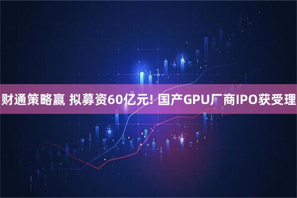 财通策略嬴 拟募资60亿元! 国产GPU厂商IPO获受理