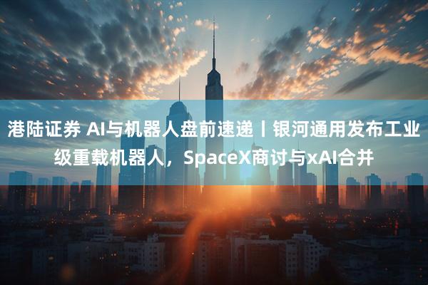 港陆证券 AI与机器人盘前速递丨银河通用发布工业级重载机器人，SpaceX商讨与xAI合并