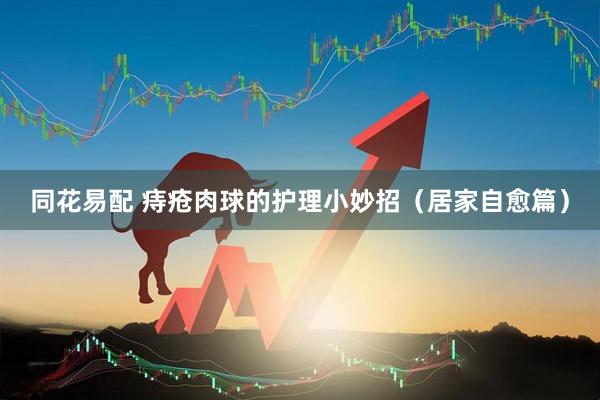 同花易配 痔疮肉球的护理小妙招（居家自愈篇）