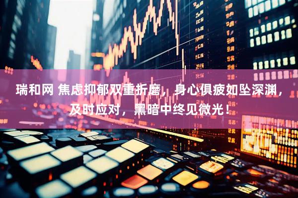 瑞和网 焦虑抑郁双重折磨，身心俱疲如坠深渊，及时应对，黑暗中终见微光！