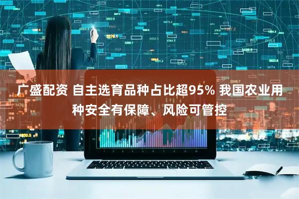广盛配资 自主选育品种占比超95% 我国农业用种安全有保障、风险可管控