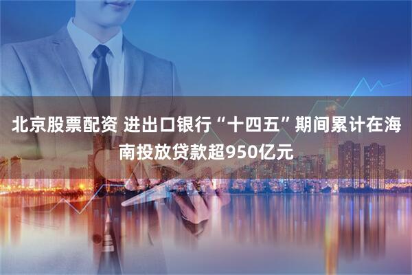 北京股票配资 进出口银行“十四五”期间累计在海南投放贷款超950亿元